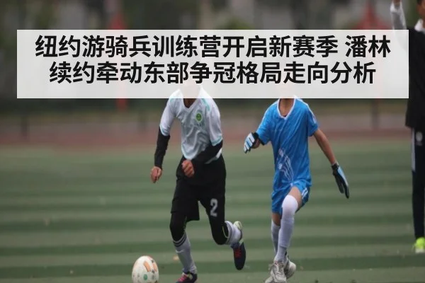 纽约游骑兵训练营开启新赛季 潘林续约牵动东部争冠格局走向分析