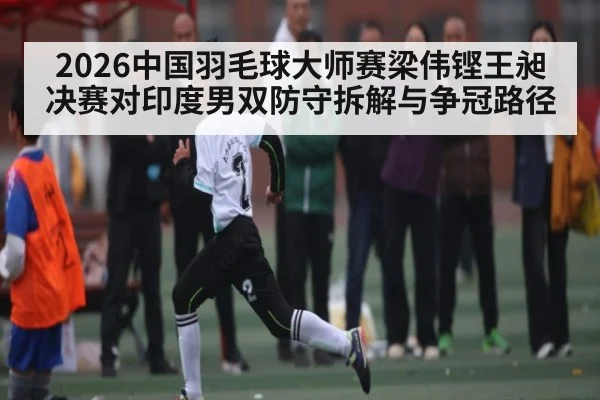 2026中国羽毛球大师赛梁伟铿王昶决赛对印度男双防守拆解与争冠路径
