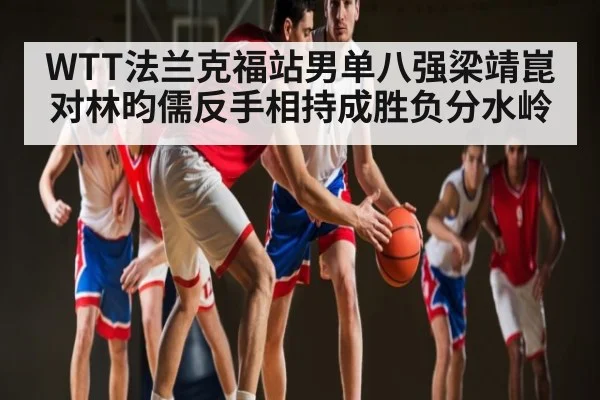 WTT法兰克福站男单八强梁靖崑对林昀儒反手相持成胜负分水岭